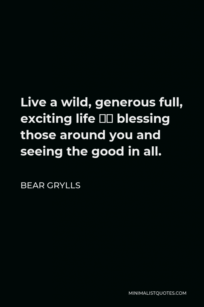 Bear Grylls Quote - Live a wild, generous full, exciting life – blessing those around you and seeing the good in all.