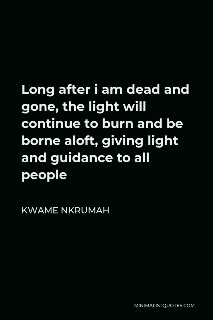 Kwame Nkrumah Quote - Long after i am dead and gone, the light will continue to burn and be borne aloft, giving light and guidance to all people