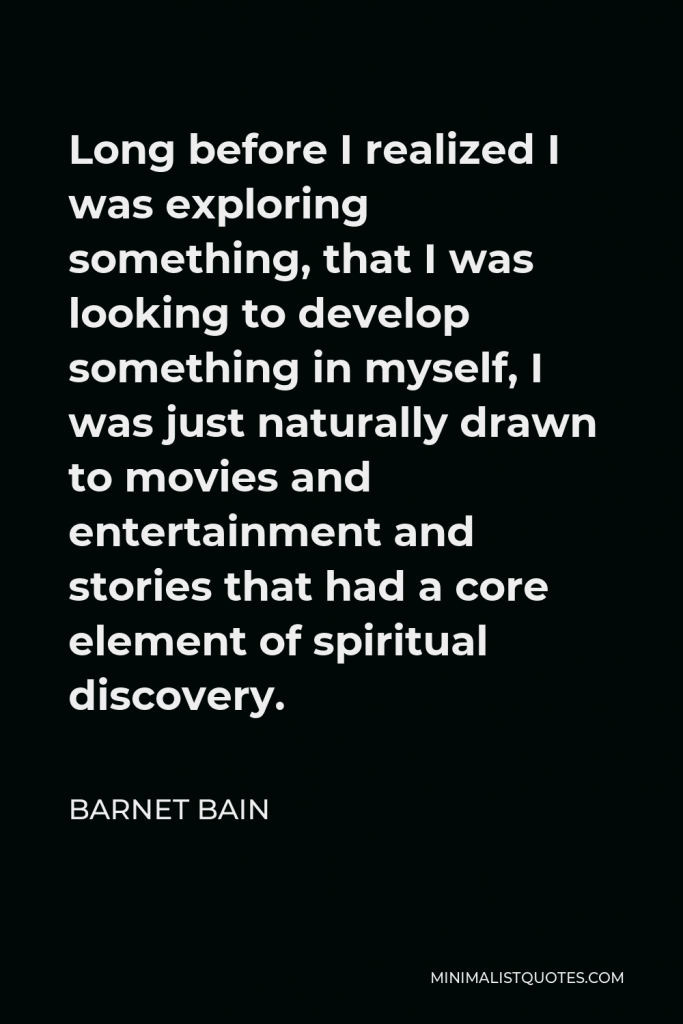 Barnet Bain Quote - Long before I realized I was exploring something, that I was looking to develop something in myself, I was just naturally drawn to movies and entertainment and stories that had a core element of spiritual discovery.