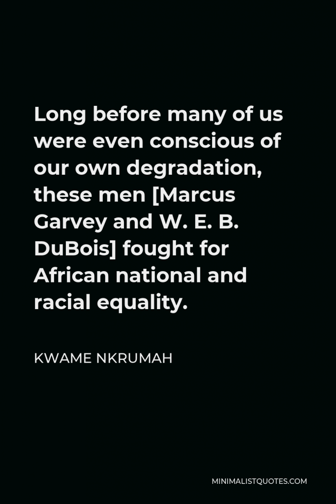 Kwame Nkrumah Quote - Long before many of us were even conscious of our own degradation, these men [Marcus Garvey and W. E. B. DuBois] fought for African national and racial equality.