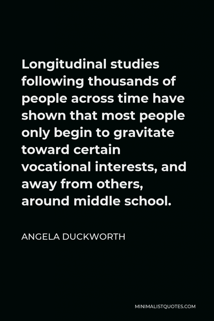 Angela Duckworth Quote - Longitudinal studies following thousands of people across time have shown that most people only begin to gravitate toward certain vocational interests, and away from others, around middle school.