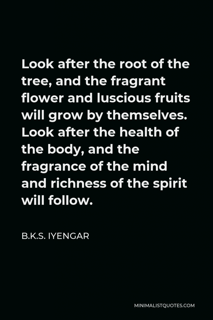 B.K.S. Iyengar Quote - Look after the root of the tree, and the fragrant flower and luscious fruits will grow by themselves. Look after the health of the body, and the fragrance of the mind and richness of the spirit will follow.