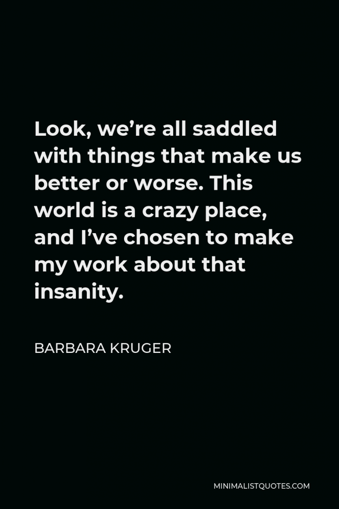 Barbara Kruger Quote - Look, we’re all saddled with things that make us better or worse. This world is a crazy place, and I’ve chosen to make my work about that insanity.