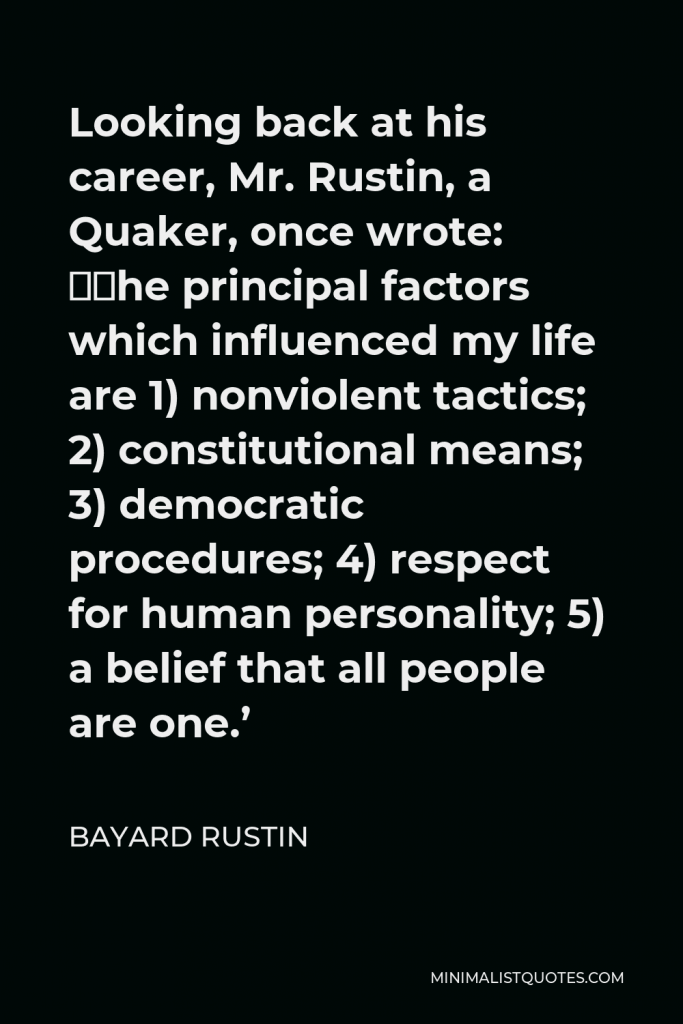 Bayard Rustin Quote - Looking back at his career, Mr. Rustin, a Quaker, once wrote: ‘The principal factors which influenced my life are 1) nonviolent tactics; 2) constitutional means; 3) democratic procedures; 4) respect for human personality; 5) a belief that all people are one.’