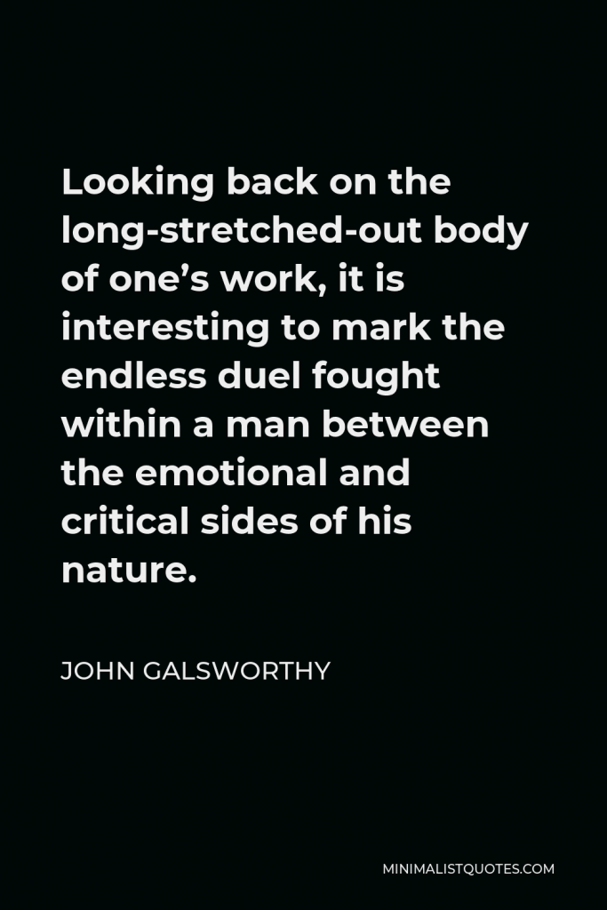 John Galsworthy Quote - Looking back on the long-stretched-out body of one’s work, it is interesting to mark the endless duel fought within a man between the emotional and critical sides of his nature.