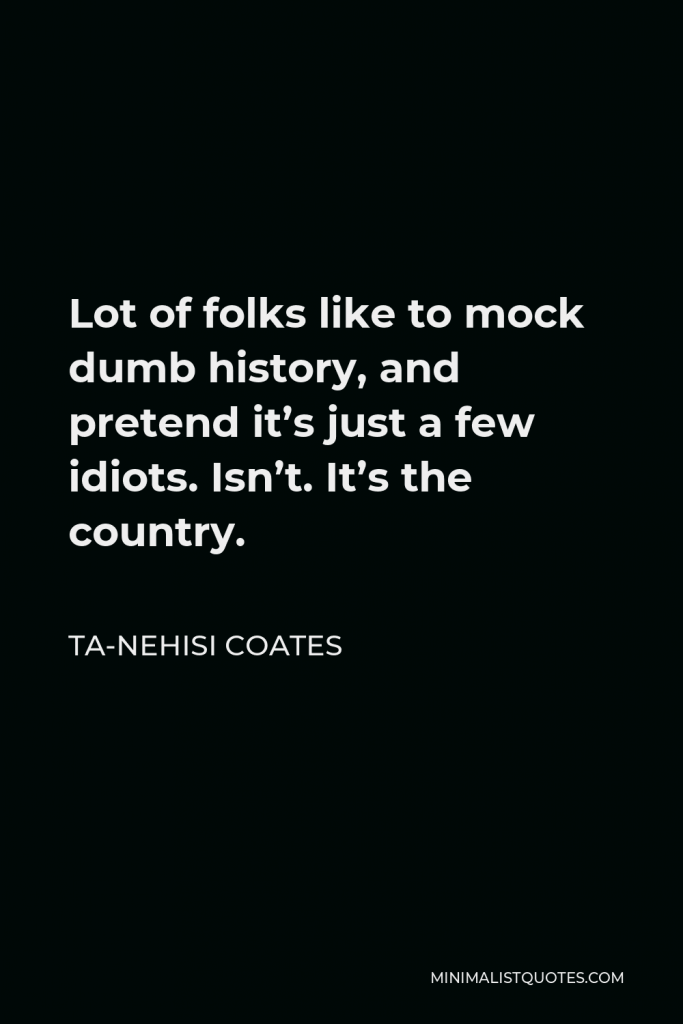 Ta-Nehisi Coates Quote - Lot of folks like to mock dumb history, and pretend it’s just a few idiots. Isn’t. It’s the country.