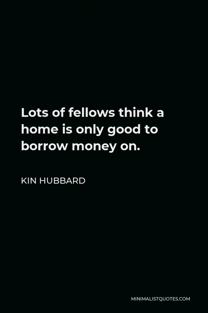 Kin Hubbard Quote - Lots of fellows think a home is only good to borrow money on.