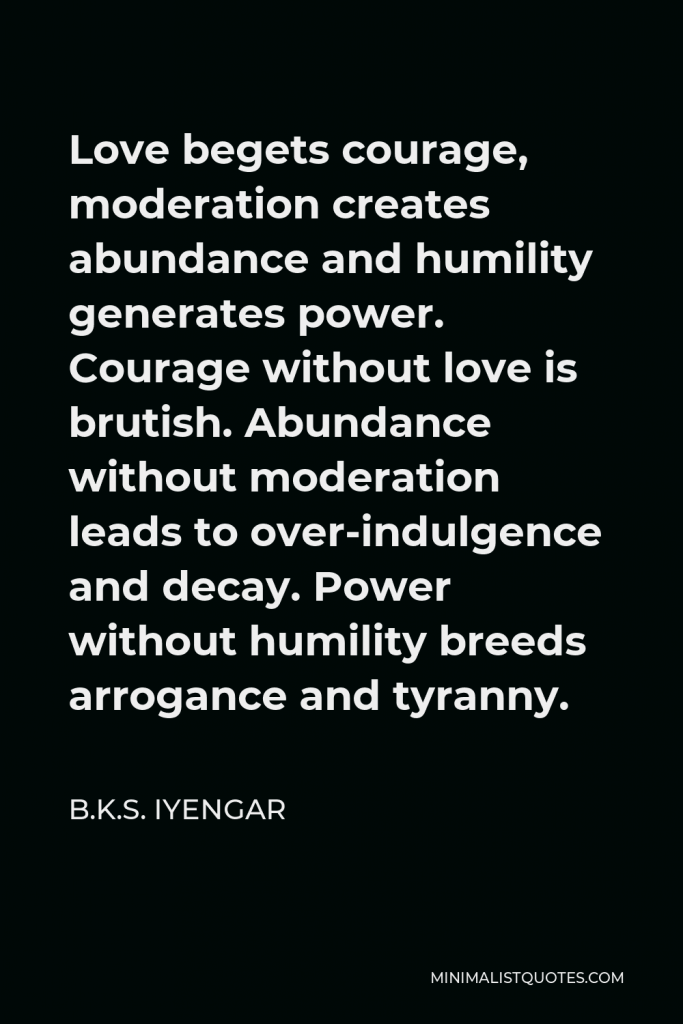 B.K.S. Iyengar Quote - Love begets courage, moderation creates abundance and humility generates power. Courage without love is brutish. Abundance without moderation leads to over-indulgence and decay. Power without humility breeds arrogance and tyranny.