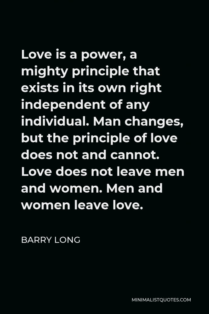 Barry Long Quote - Love is a power, a mighty principle that exists in its own right independent of any individual. Man changes, but the principle of love does not and cannot. Love does not leave men and women. Men and women leave love.