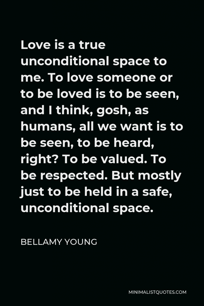 Bellamy Young Quote - Love is a true unconditional space to me. To love someone or to be loved is to be seen, and I think, gosh, as humans, all we want is to be seen, to be heard, right? To be valued. To be respected. But mostly just to be held in a safe, unconditional space.