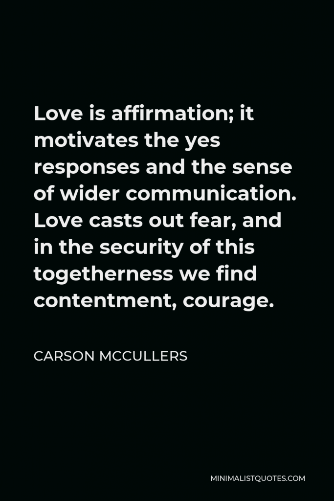 Carson McCullers Quote - Love is affirmation; it motivates the yes responses and the sense of wider communication. Love casts out fear, and in the security of this togetherness we find contentment, courage.