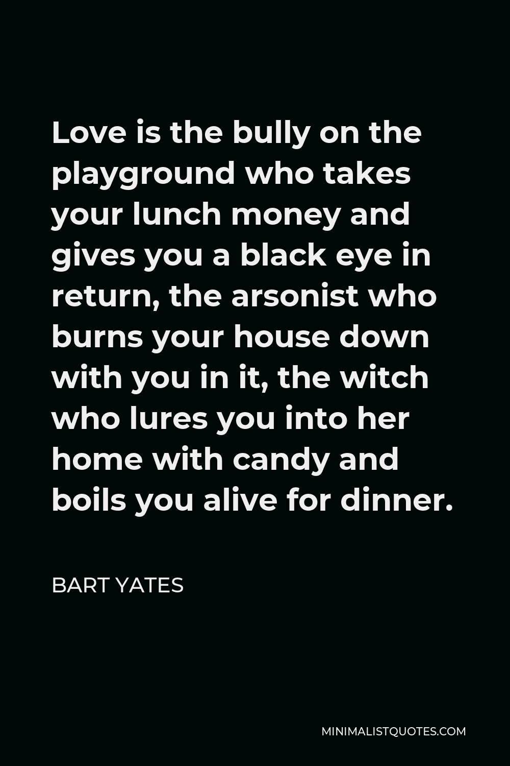 Bart Yates Quote - Love is the bully on the playground who takes your lunch money and gives you a black eye in return, the arsonist who burns your house down with you in it, the witch who lures you into her home with candy and boils you alive for dinner.