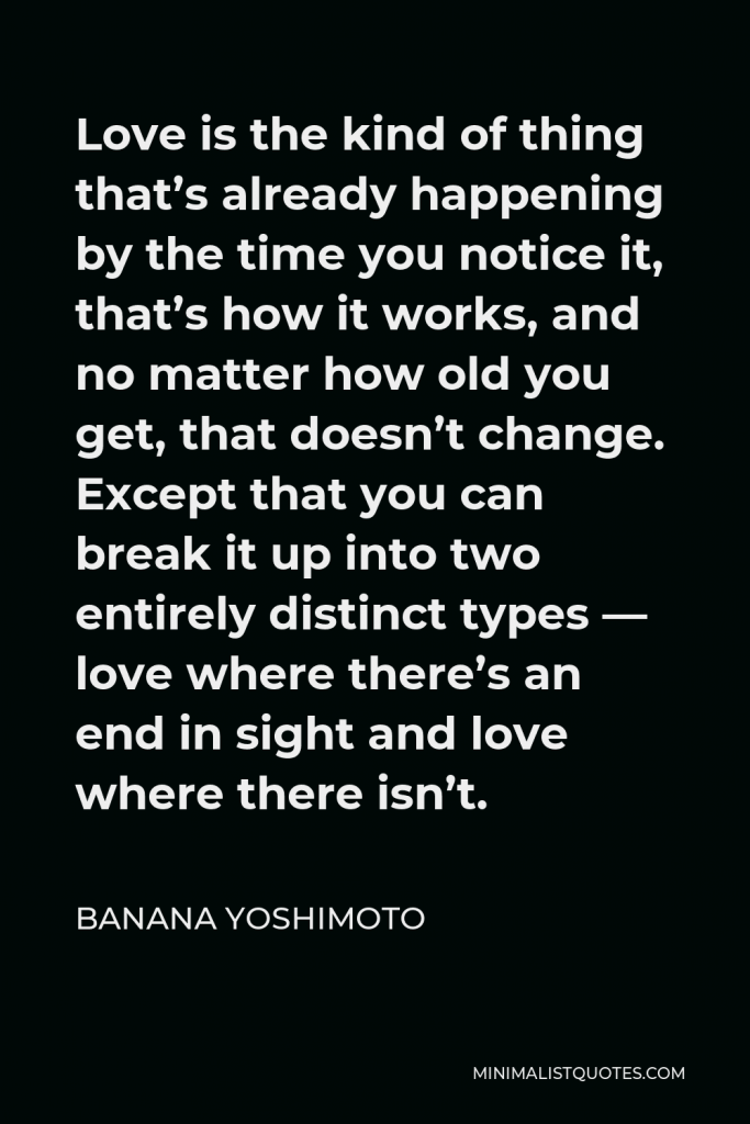 Banana Yoshimoto Quote - Love is the kind of thing that’s already happening by the time you notice it, that’s how it works, and no matter how old you get, that doesn’t change. Except that you can break it up into two entirely distinct types — love where there’s an end in sight and love where there isn’t.