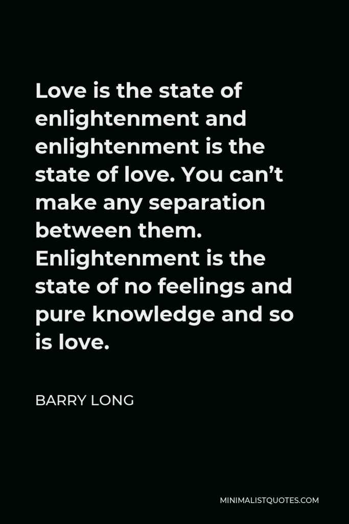 Barry Long Quote - Love is the state of enlightenment and enlightenment is the state of love. You can’t make any separation between them. Enlightenment is the state of no feelings and pure knowledge and so is love.
