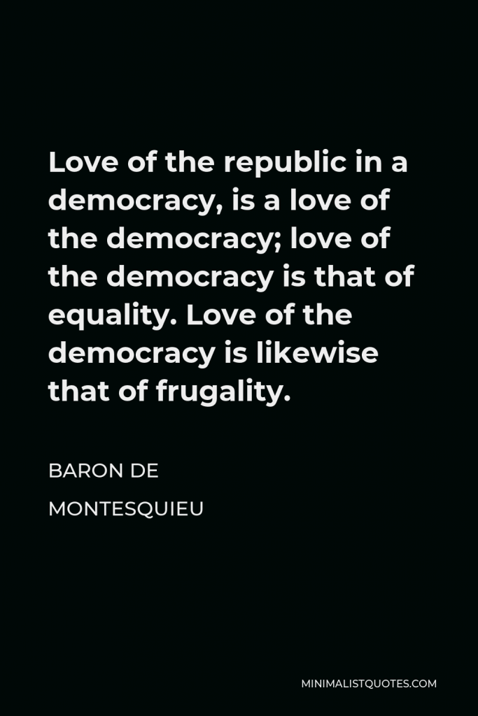 Baron de Montesquieu Quote - Love of the republic in a democracy, is a love of the democracy; love of the democracy is that of equality. Love of the democracy is likewise that of frugality.