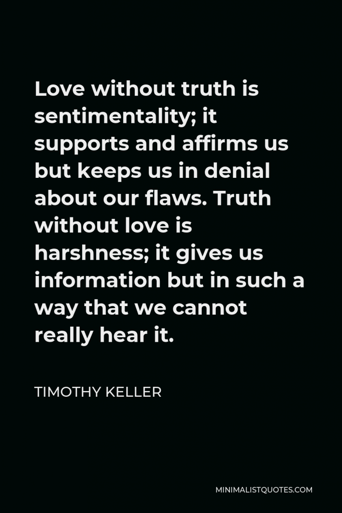 Timothy Keller Quote - Love without truth is sentimentality; it supports and affirms us but keeps us in denial about our flaws. Truth without love is harshness; it gives us information but in such a way that we cannot really hear it.