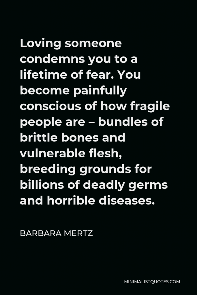 Barbara Mertz Quote - Loving someone condemns you to a lifetime of fear. You become painfully conscious of how fragile people are – bundles of brittle bones and vulnerable flesh, breeding grounds for billions of deadly germs and horrible diseases.
