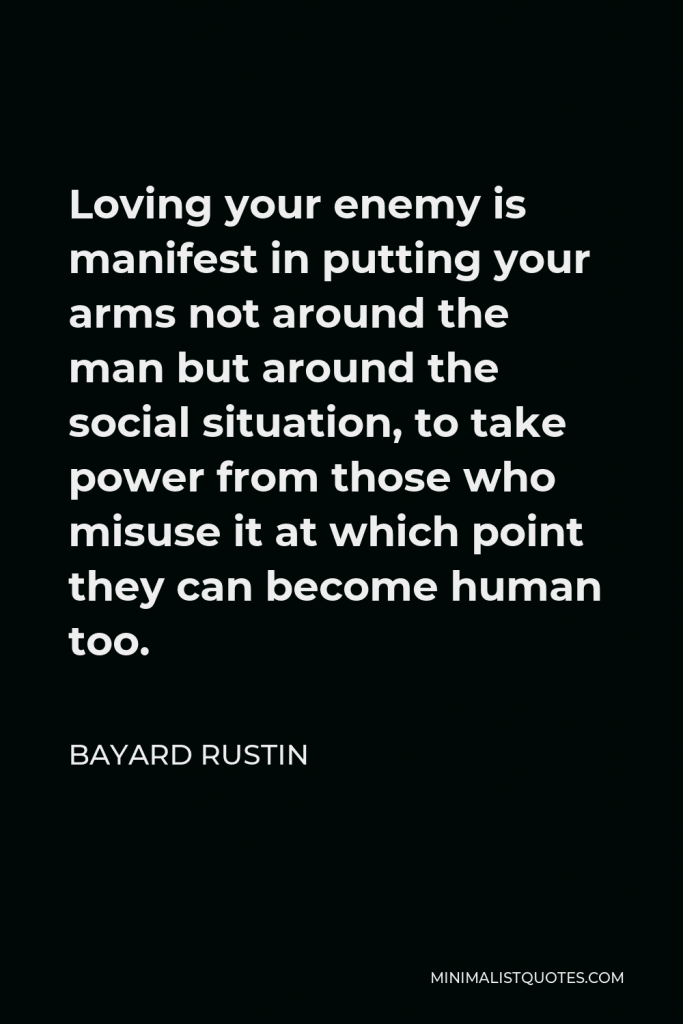 Bayard Rustin Quote - Loving your enemy is manifest in putting your arms not around the man but around the social situation, to take power from those who misuse it at which point they can become human too.