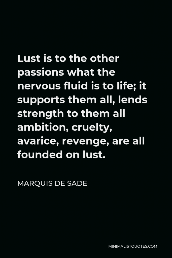 Marquis de Sade Quote - Lust is to the other passions what the nervous fluid is to life; it supports them all, lends strength to them all ambition, cruelty, avarice, revenge, are all founded on lust.