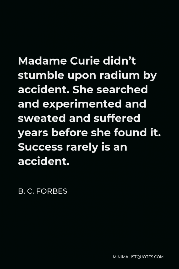 B. C. Forbes Quote - Madame Curie didn’t stumble upon radium by accident. She searched and experimented and sweated and suffered years before she found it. Success rarely is an accident.
