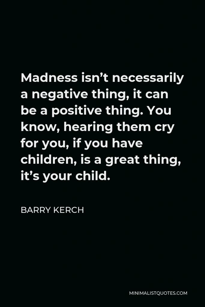 Barry Kerch Quote - Madness isn’t necessarily a negative thing, it can be a positive thing. You know, hearing them cry for you, if you have children, is a great thing, it’s your child.
