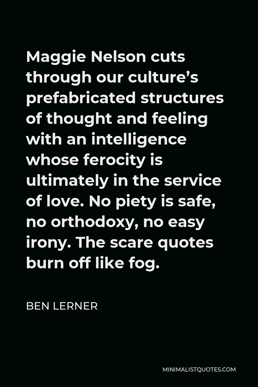 Ben Lerner Quote - Maggie Nelson cuts through our culture’s prefabricated structures of thought and feeling with an intelligence whose ferocity is ultimately in the service of love. No piety is safe, no orthodoxy, no easy irony. The scare quotes burn off like fog.