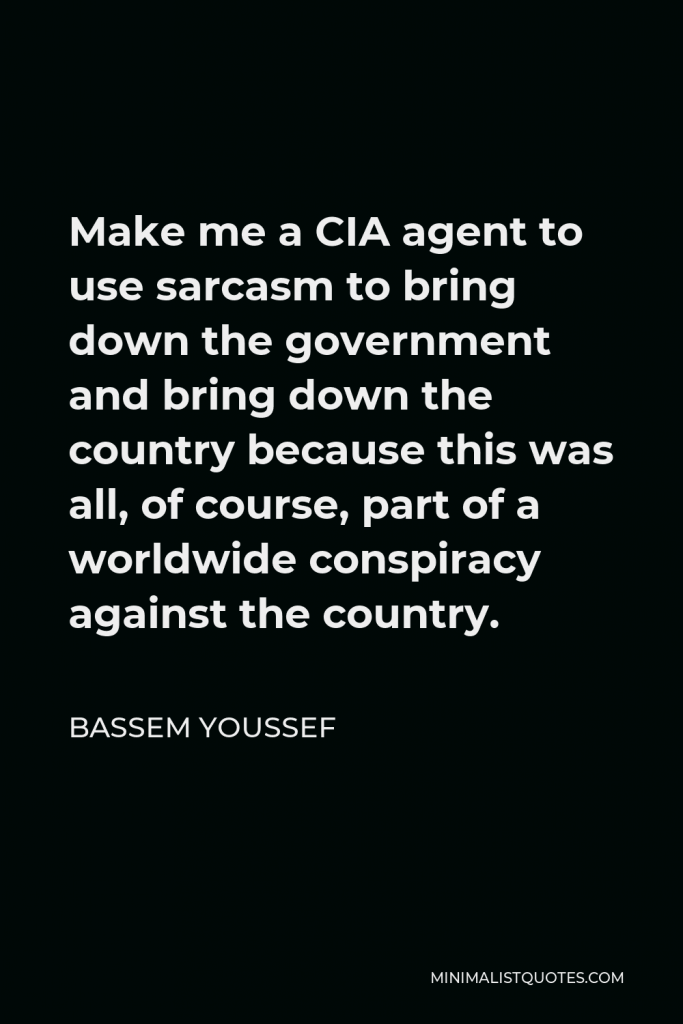 Bassem Youssef Quote - Make me a CIA agent to use sarcasm to bring down the government and bring down the country because this was all, of course, part of a worldwide conspiracy against the country.