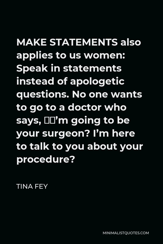 Tina Fey Quote - MAKE STATEMENTS also applies to us women: Speak in statements instead of apologetic questions. No one wants to go to a doctor who says, “I’m going to be your surgeon? I’m here to talk to you about your procedure?