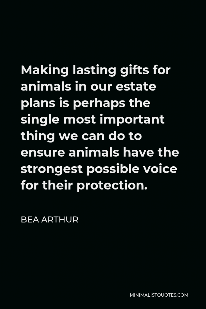 Bea Arthur Quote - Making lasting gifts for animals in our estate plans is perhaps the single most important thing we can do to ensure animals have the strongest possible voice for their protection.