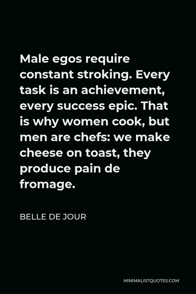 Belle de Jour Quote - Male egos require constant stroking. Every task is an achievement, every success epic. That is why women cook, but men are chefs: we make cheese on toast, they produce pain de fromage.