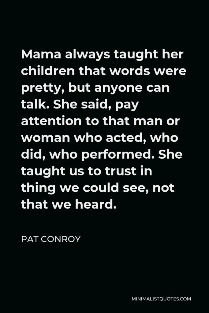 Pat Conroy Quote - Mama always taught her children that words were pretty, but anyone can talk. She said, pay attention to that man or woman who acted, who did, who performed. She taught us to trust in thing we could see, not that we heard.