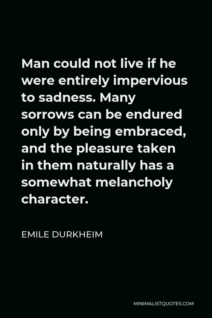 Emile Durkheim Quote - Man could not live if he were entirely impervious to sadness. Many sorrows can be endured only by being embraced, and the pleasure taken in them naturally has a somewhat melancholy character.