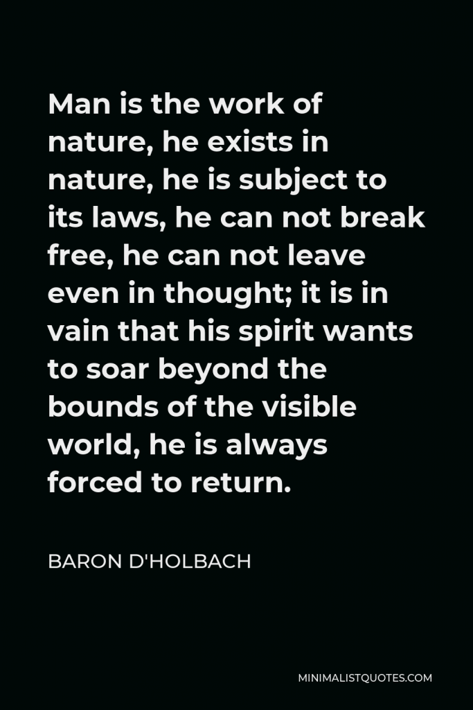 Baron d'Holbach Quote - Man is the work of nature, he exists in nature, he is subject to its laws, he can not break free, he can not leave even in thought; it is in vain that his spirit wants to soar beyond the bounds of the visible world, he is always forced to return.
