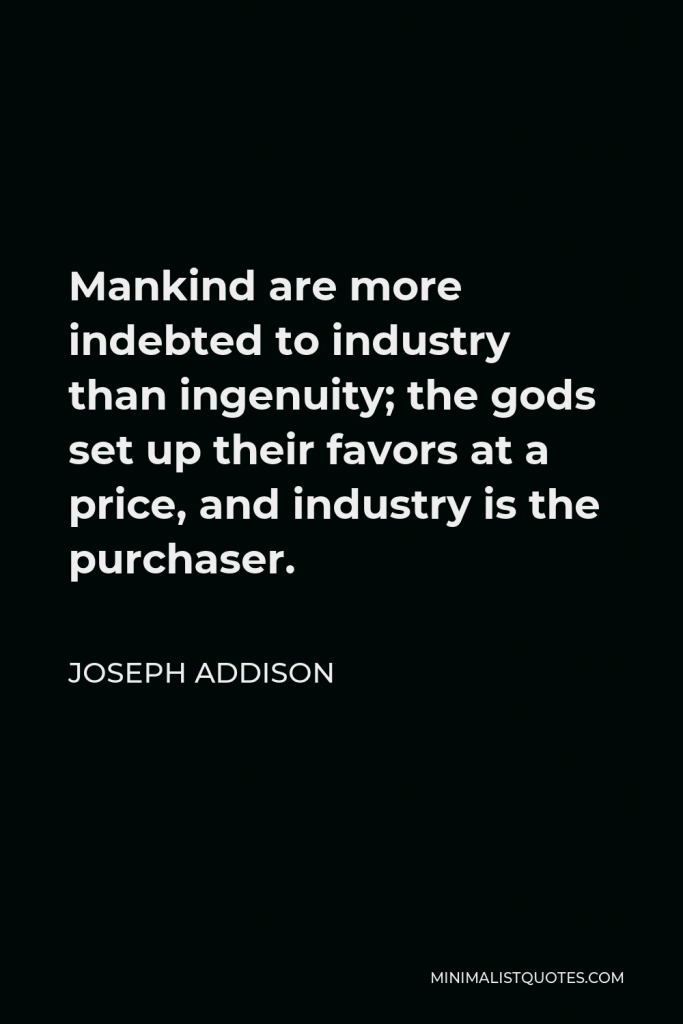 Joseph Addison Quote - Mankind are more indebted to industry than ingenuity; the gods set up their favors at a price, and industry is the purchaser.