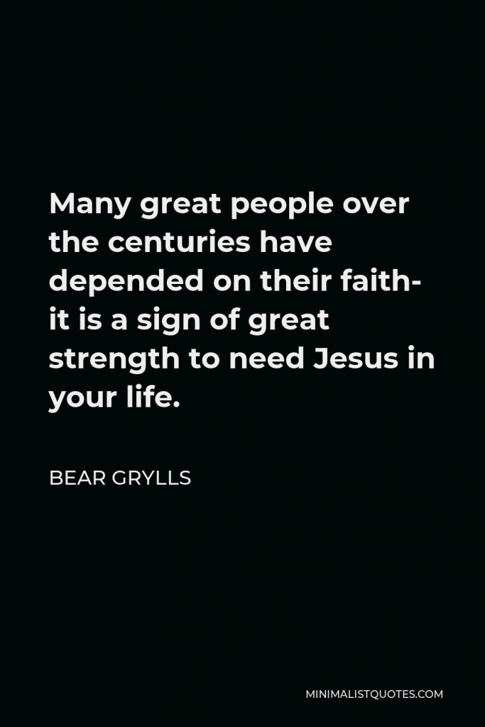 Bear Grylls Quote - Many great people over the centuries have depended on their faith- it is a sign of great strength to need Jesus in your life.