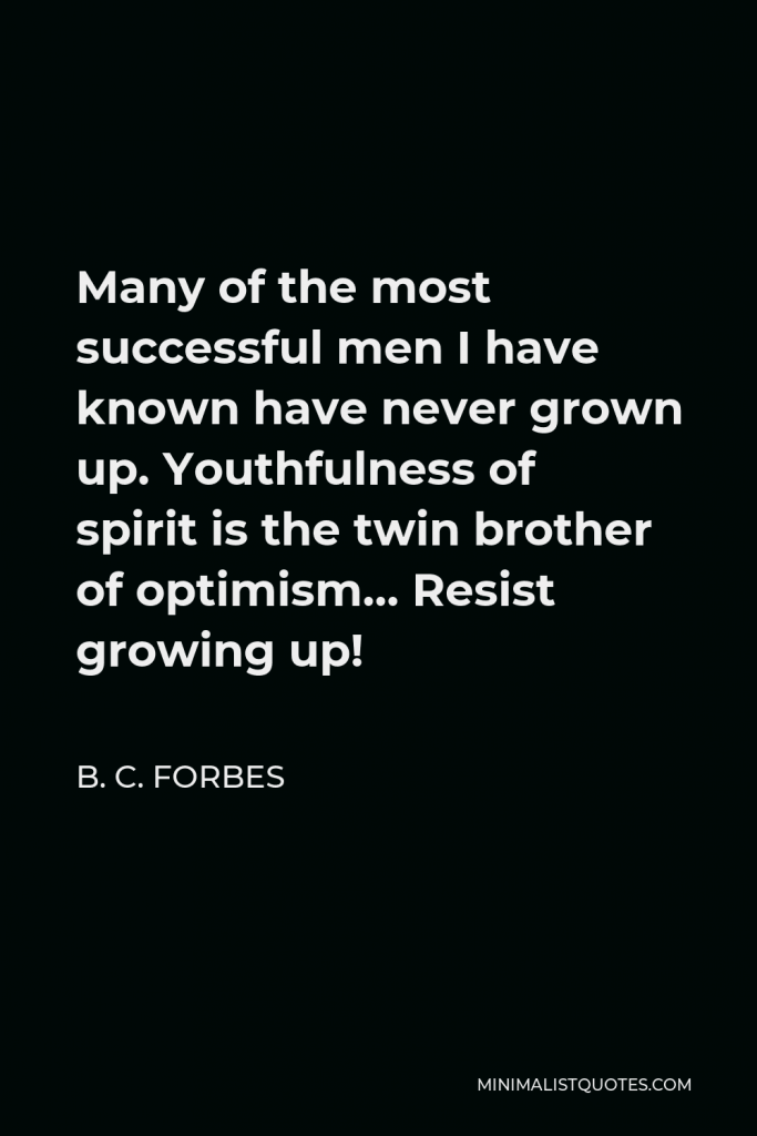 B. C. Forbes Quote - Many of the most successful men I have known have never grown up. Youthfulness of spirit is the twin brother of optimism… Resist growing up!