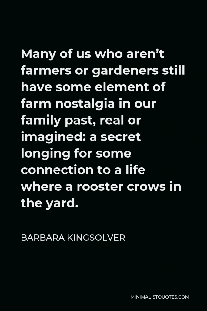 Barbara Kingsolver Quote - Many of us who aren’t farmers or gardeners still have some element of farm nostalgia in our family past, real or imagined: a secret longing for some connection to a life where a rooster crows in the yard.