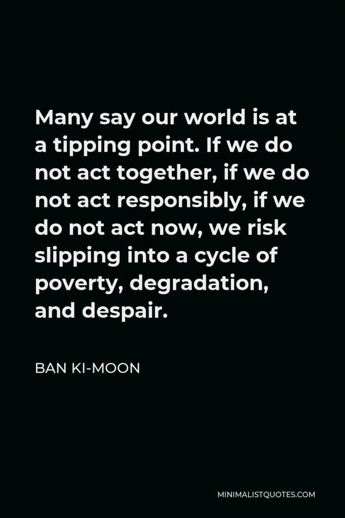 Ban Ki-moon Quote - Many say our world is at a tipping point. If we do not act together, if we do not act responsibly, if we do not act now, we risk slipping into a cycle of poverty, degradation, and despair.