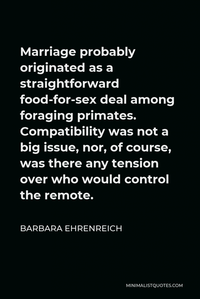 Barbara Ehrenreich Quote - Marriage probably originated as a straightforward food-for-sex deal among foraging primates. Compatibility was not a big issue, nor, of course, was there any tension over who would control the remote.