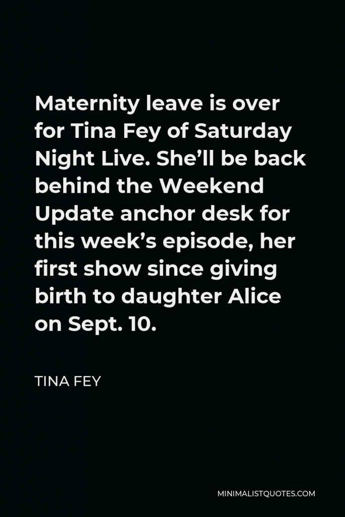 Tina Fey Quote - Maternity leave is over for Tina Fey of Saturday Night Live. She’ll be back behind the Weekend Update anchor desk for this week’s episode, her first show since giving birth to daughter Alice on Sept. 10.