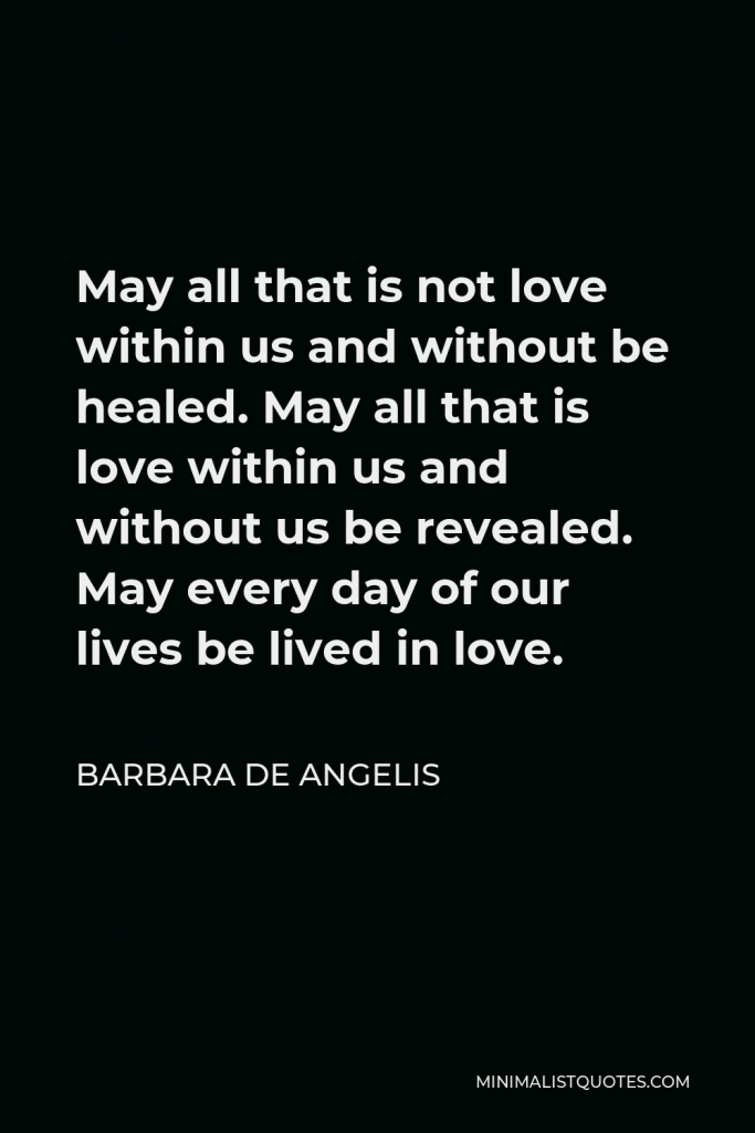 Barbara De Angelis Quote - May all that is not love within us and without be healed. May all that is love within us and without us be revealed. May every day of our lives be lived in love.