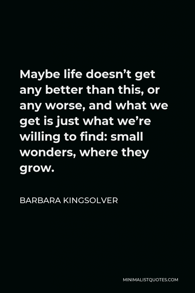 Barbara Kingsolver Quote - Maybe life doesn’t get any better than this, or any worse, and what we get is just what we’re willing to find: small wonders, where they grow.