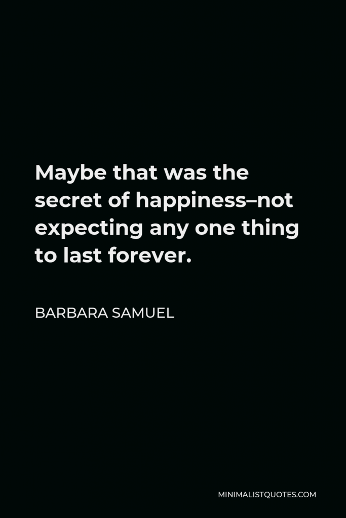 Barbara Samuel Quote - Maybe that was the secret of happiness–not expecting any one thing to last forever.