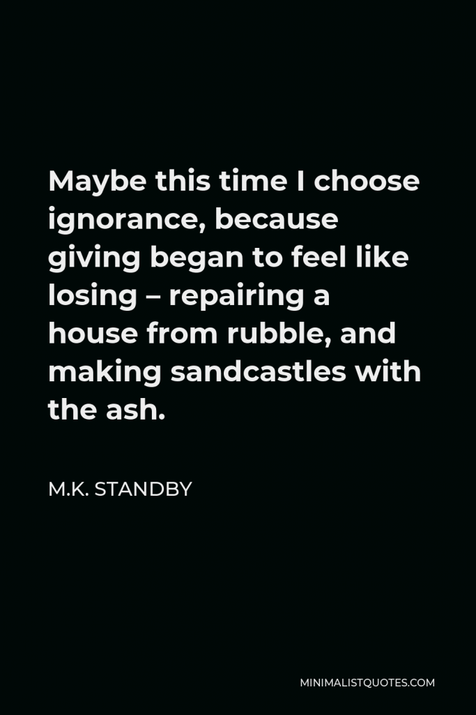 M.K. Standby Quote - Maybe this time I choose ignorance, because giving began to feel like losing – repairing a house from rubble, and making sandcastles with the ash.