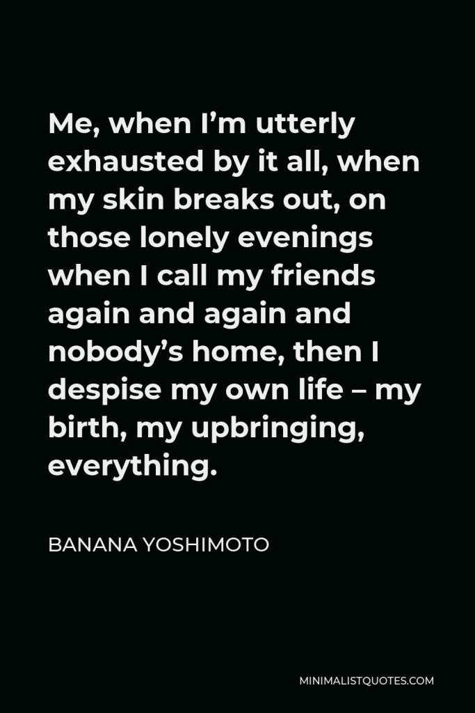 Banana Yoshimoto Quote - Me, when I’m utterly exhausted by it all, when my skin breaks out, on those lonely evenings when I call my friends again and again and nobody’s home, then I despise my own life – my birth, my upbringing, everything.