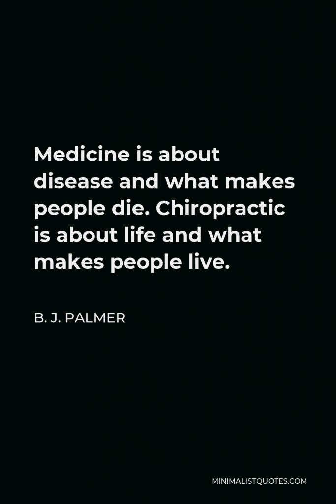 B. J. Palmer Quote - Medicine is about disease and what makes people die. Chiropractic is about life and what makes people live.