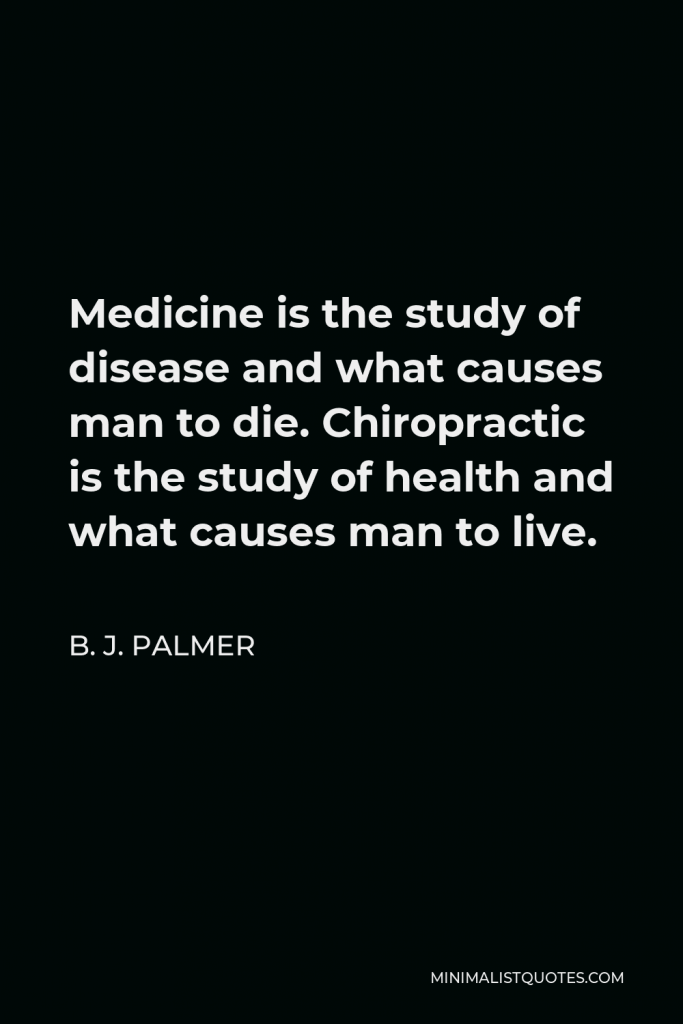 B. J. Palmer Quote - Medicine is the study of disease and what causes man to die. Chiropractic is the study of health and what causes man to live.