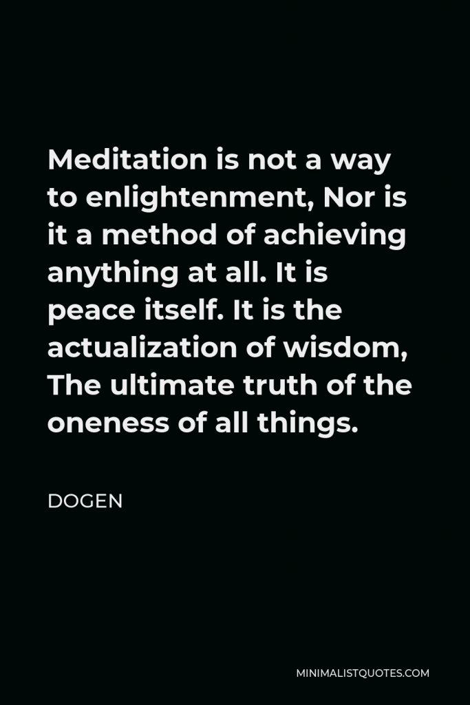 Dogen Quote - Meditation is not a way to enlightenment, Nor is it a method of achieving anything at all. It is peace itself. It is the actualization of wisdom, The ultimate truth of the oneness of all things.