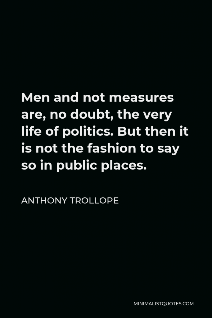 Anthony Trollope Quote - Men and not measures are, no doubt, the very life of politics. But then it is not the fashion to say so in public places.