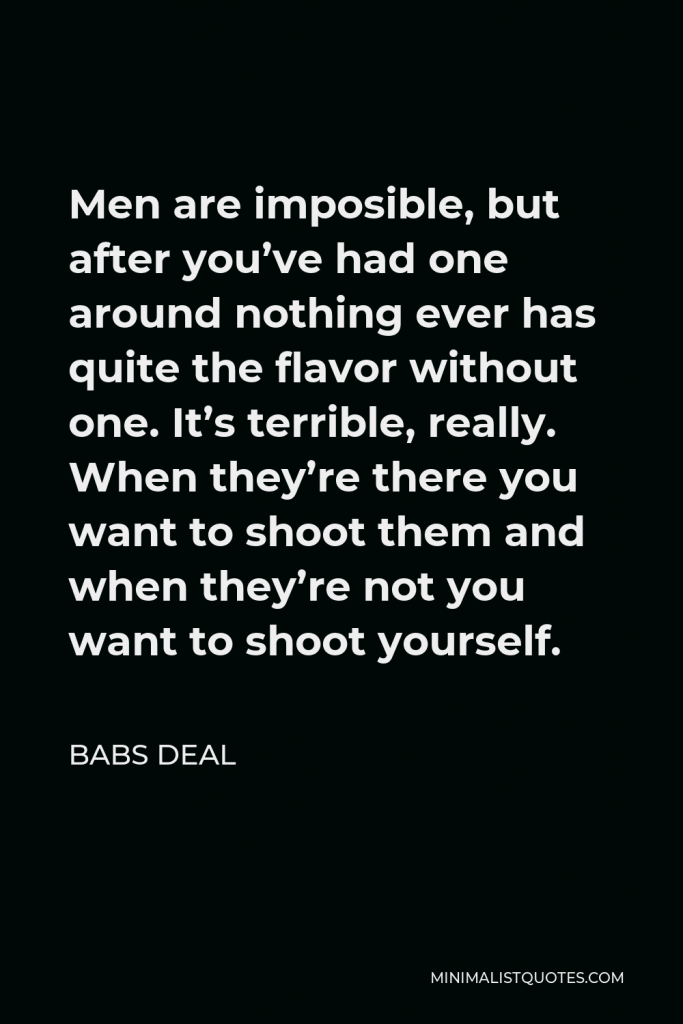 Babs Deal Quote - Men are imposible, but after you’ve had one around nothing ever has quite the flavor without one. It’s terrible, really. When they’re there you want to shoot them and when they’re not you want to shoot yourself.